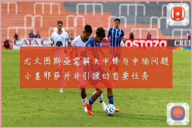 尤文图斯亟需解决中锋与中场问题小基耶萨并非引援的首要任务