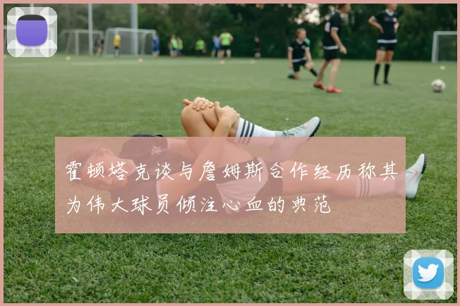 霍顿塔克谈与詹姆斯合作经历称其为伟大球员倾注心血的典范