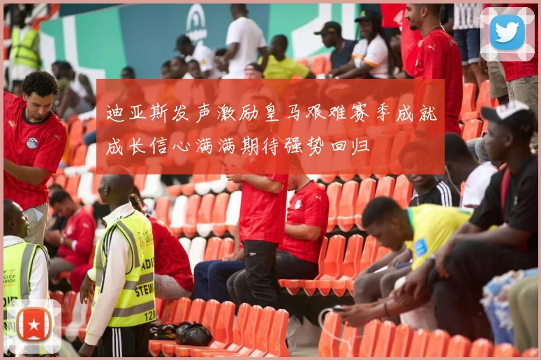 迪亚斯发声激励皇马艰难赛季成就成长信心满满期待强势回归