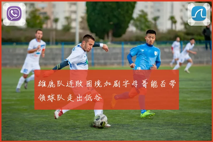 雄鹿队连败困境加剧字母哥能否带领球队走出低谷