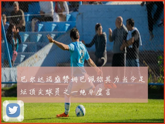 巴尔达诺盛赞姆巴佩称其为当今足坛顶尖球员之一绝非虚言