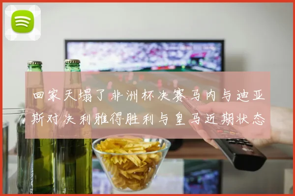 回家天塌了非洲杯决赛马内与迪亚斯对决利雅得胜利与皇马近期状态堪忧