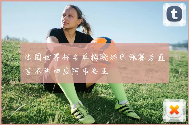 法国世界杯名单揭晓姆巴佩赛后直言不讳回应阿韦洛亚