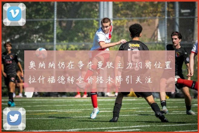 奥纳纳仍在争夺曼联主力门将位置拉什福德转会价格未降引关注