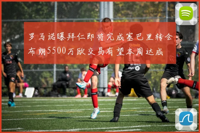 罗马诺曝拜仁即将完成塞巴里转会布朗5500万欧交易有望本周达成