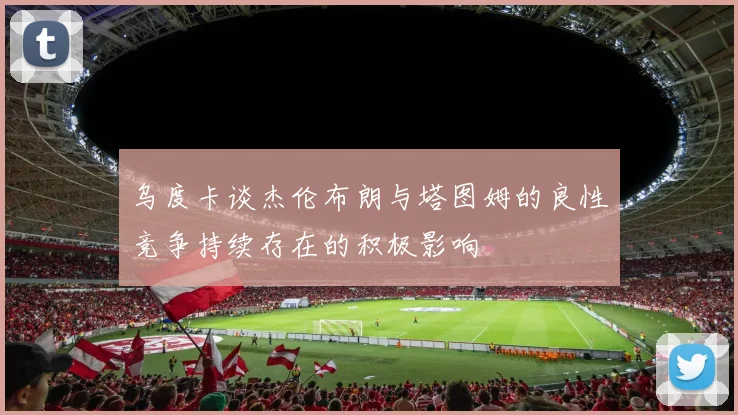 乌度卡谈杰伦布朗与塔图姆的良性竞争持续存在的积极影响