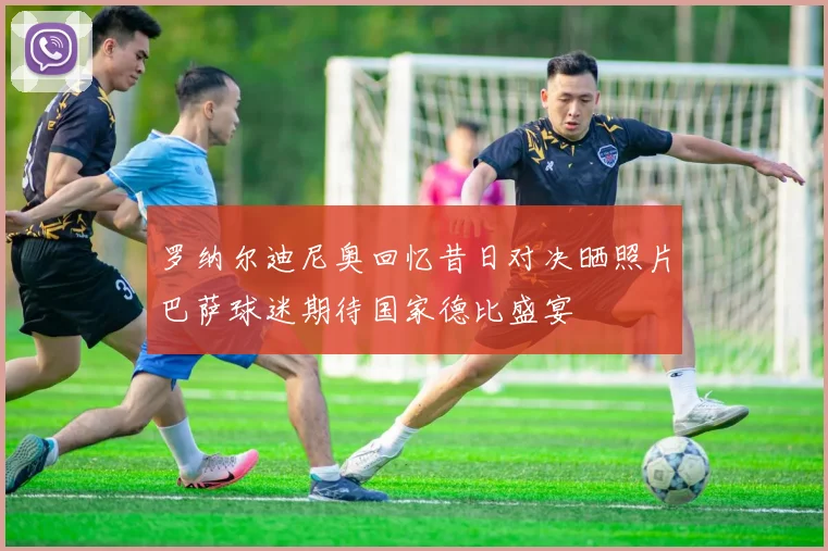 罗纳尔迪尼奥回忆昔日对决晒照片巴萨球迷期待国家德比盛宴