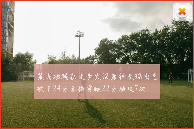 菜鸟杨瀚森走步失误康神表现出色砍下24分乐福贡献22分助攻7次