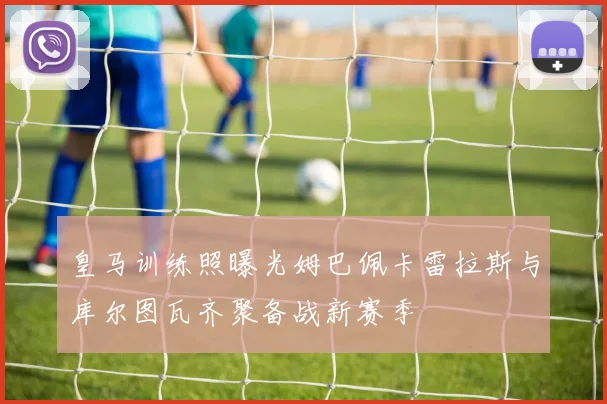 皇马训练照曝光姆巴佩卡雷拉斯与库尔图瓦齐聚备战新赛季